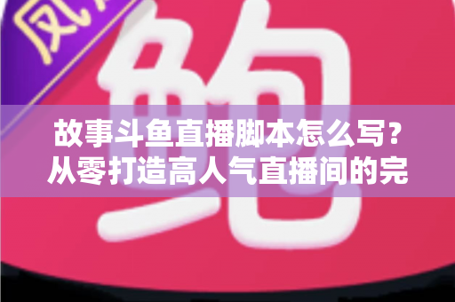 故事斗鱼直播脚本怎么写？从零打造高人气直播间的完整创作指南
