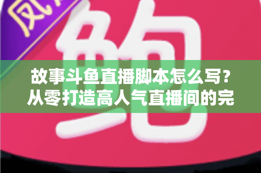 故事斗鱼直播脚本怎么写？从零打造高人气直播间的完整创作指南