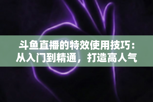 斗鱼直播的特效使用技巧：从入门到精通，打造高人气直播间的完整指南