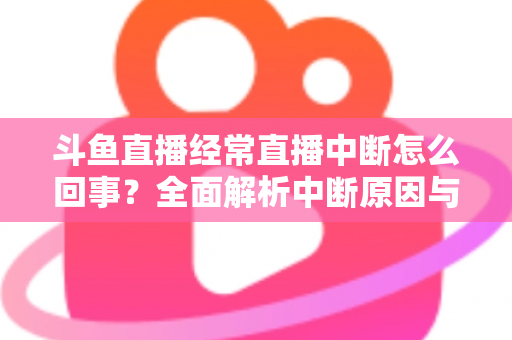斗鱼直播经常直播中断怎么回事？全面解析中断原因与实用解决方案大全