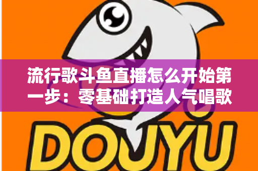 流行歌斗鱼直播怎么开始第一步：零基础打造人气唱歌直播间的完整实战指南