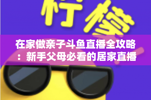 在家做亲子斗鱼直播全攻略：新手父母必看的居家直播运营与陪伴指南