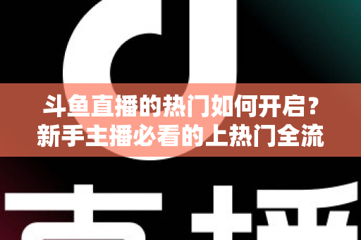 斗鱼直播的热门如何开启？新手主播必看的上热门全流程指南与实战技巧