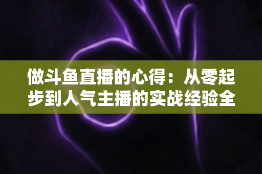 做斗鱼直播的心得：从零起步到人气主播的实战经验全解析