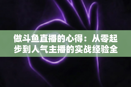 做斗鱼直播的心得：从零起步到人气主播的实战经验全解析