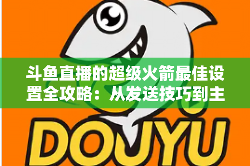 斗鱼直播的超级火箭最佳设置全攻略:从发送技巧到主播优化,助你引爆直播间人气与互动 斗鱼直播的超级火箭最佳设置全攻略:从发送技巧到主播优化,助你引爆直播间人气与互动
