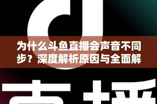 为什么斗鱼直播会声音不同步？深度解析原因与全面解决方案指南