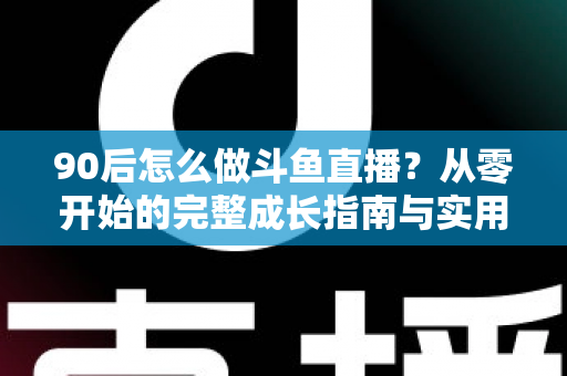 90后怎么做斗鱼直播？从零开始的完整成长指南与实用技巧分享