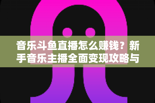 音乐斗鱼直播怎么赚钱？新手音乐主播全面变现攻略与实战指南