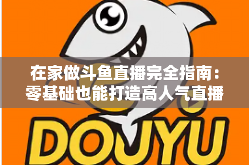 在家做斗鱼直播完全指南:零基础也能打造高人气直播间 在家做斗鱼直播完全指南:零基础也能打造高人气直播间