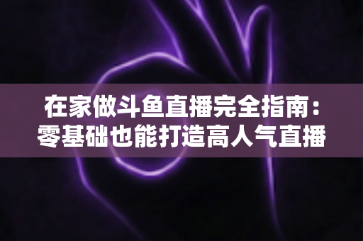 在家做斗鱼直播完全指南：零基础也能打造高人气直播间