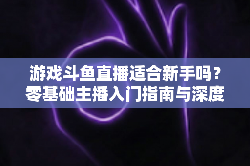 游戏斗鱼直播适合新手吗？零基础主播入门指南与深度解析