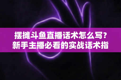 摆摊斗鱼直播话术怎么写？新手主播必看的实战话术指南与技巧全解析