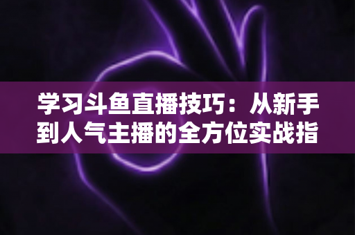 学习斗鱼直播技巧：从新手到人气主播的全方位实战指南