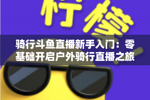 骑行斗鱼直播新手入门：零基础开启户外骑行直播之旅的完整指南