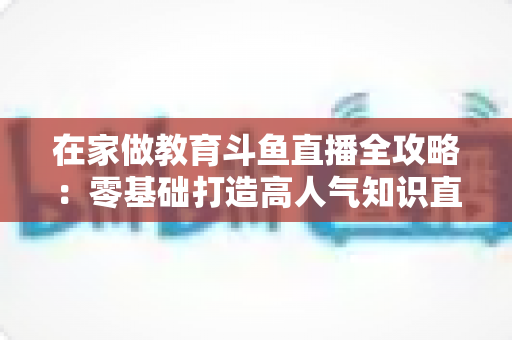 在家做教育斗鱼直播全攻略:零基础打造高人气知识直播间的完整指南 在家做教育斗鱼直播全攻略:零基础打造高人气知识直播间的完整指南