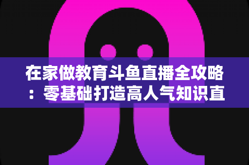 在家做教育斗鱼直播全攻略：零基础打造高人气知识直播间的完整指南