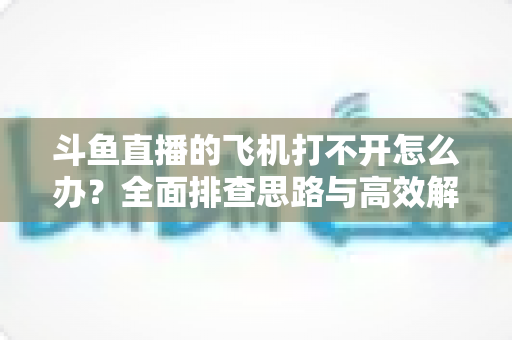 斗鱼直播的飞机打不开怎么办?全面排查思路与高效解决方法大公开 斗鱼直播的飞机打不开怎么办?全面排查思路与高效解决方法大公开