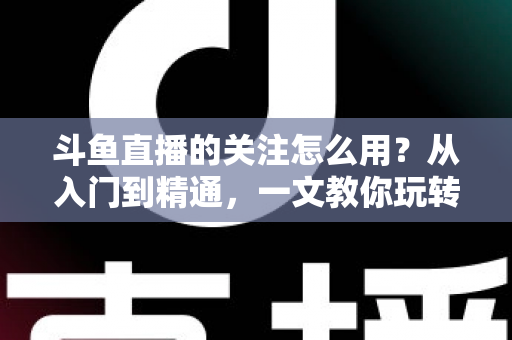 斗鱼直播的关注怎么用？从入门到精通，一文教你玩转斗鱼关注功能