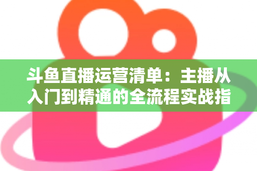 斗鱼直播运营清单：主播从入门到精通的全流程实战指南