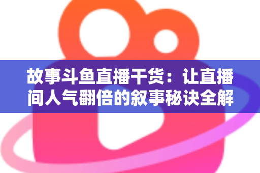 故事斗鱼直播干货：让直播间人气翻倍的叙事秘诀全解析