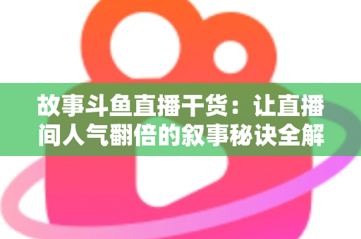 故事斗鱼直播干货：让直播间人气翻倍的叙事秘诀全解析