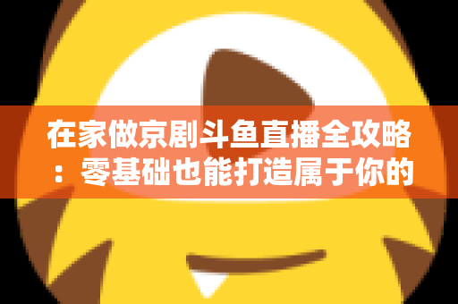 在家做京剧斗鱼直播全攻略:零基础也能打造属于你的国粹人气直播间 在家做京剧斗鱼直播全攻略:零基础也能打造属于你的国粹人气直播间