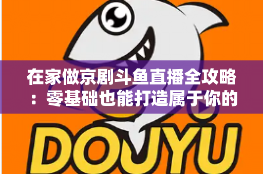 在家做京剧斗鱼直播全攻略：零基础也能打造属于你的国粹人气直播间
