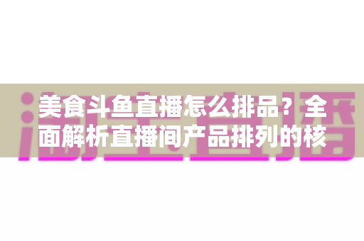 美食斗鱼直播怎么排品？全面解析直播间产品排列的核心逻辑与实战技巧