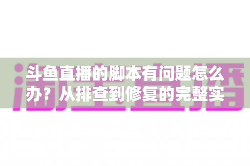 斗鱼直播的脚本有问题怎么办？从排查到修复的完整实战指南