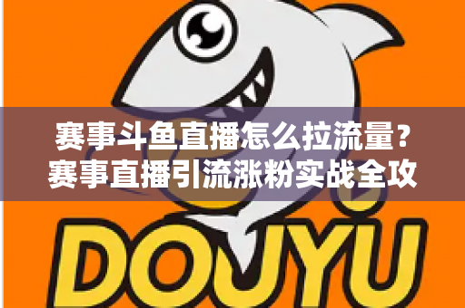 赛事斗鱼直播怎么拉流量？赛事直播引流涨粉实战全攻略，助你快速突破人气瓶颈
