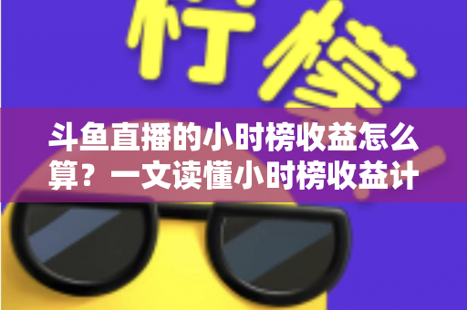斗鱼直播的小时榜收益怎么算?一文读懂小时榜收益计算规则、分成比例与提升技巧 斗鱼直播的小时榜收益怎么算?一文读懂小时榜收益计算规则、分成比例与提升技巧