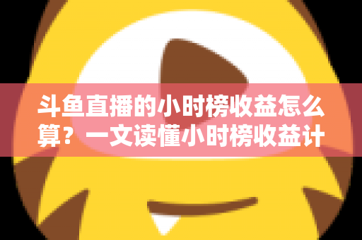 斗鱼直播的小时榜收益怎么算?一文读懂小时榜收益计算规则、分成比例与提升技巧 斗鱼直播的小时榜收益怎么算?一文读懂小时榜收益计算规则、分成比例与提升技巧