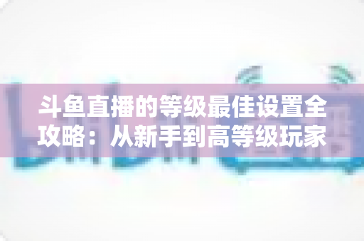 斗鱼直播的等级最佳设置全攻略：从新手到高等级玩家的进阶秘籍与实用优化指南