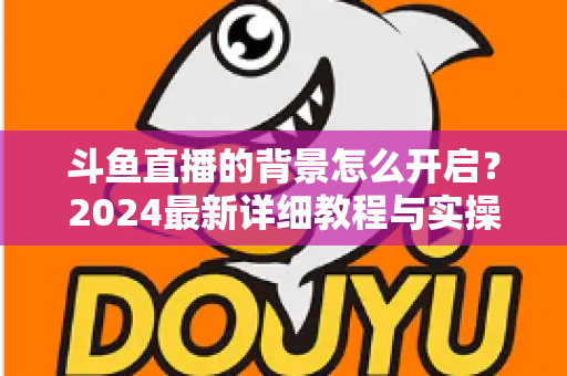 斗鱼直播的背景怎么开启？2024最新详细教程与实操指南全解析