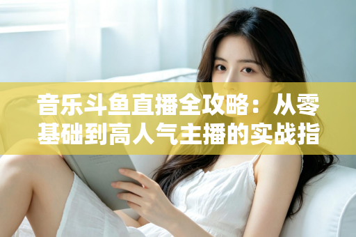 音乐斗鱼直播全攻略：从零基础到高人气主播的实战指南（含设备、内容、运营与变现技巧）