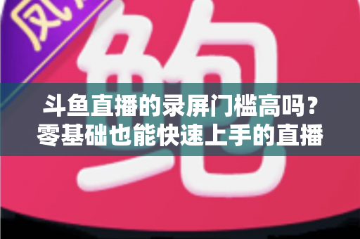 斗鱼直播的录屏门槛高吗？零基础也能快速上手的直播录制全攻略