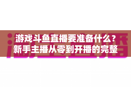 游戏斗鱼直播要准备什么？新手主播从零到开播的完整准备攻略