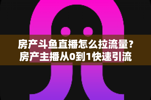 房产斗鱼直播怎么拉流量？房产主播从0到1快速引流涨粉的实战全攻略
