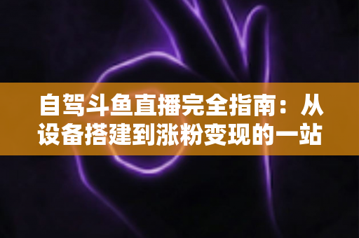 自驾斗鱼直播完全指南：从设备搭建到涨粉变现的一站式攻略