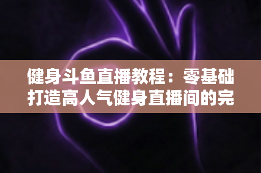 健身斗鱼直播教程：零基础打造高人气健身直播间的完整实战指南