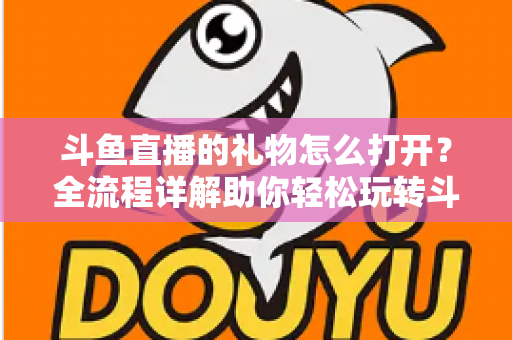 斗鱼直播的礼物怎么打开?全流程详解助你轻松玩转斗鱼礼物功能 斗鱼直播的礼物怎么打开?全流程详解助你轻松玩转斗鱼礼物功能