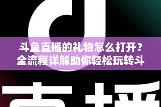 斗鱼直播的礼物怎么打开？全流程详解助你轻松玩转斗鱼礼物功能