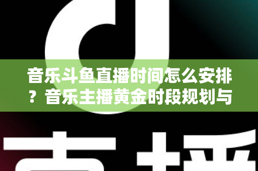 音乐斗鱼直播时间怎么安排？音乐主播黄金时段规划与涨粉涨人气全攻略