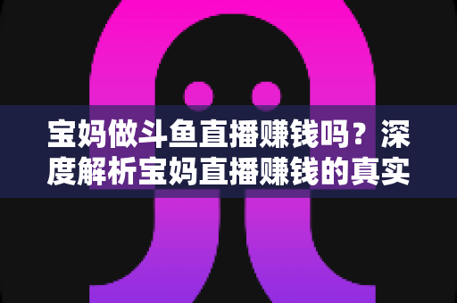 宝妈做斗鱼直播赚钱吗?深度解析宝妈直播赚钱的真实收入、优势与实用入门攻略 宝妈做斗鱼直播赚钱吗?深度解析宝妈直播赚钱的真实收入、优势与实用入门攻略
