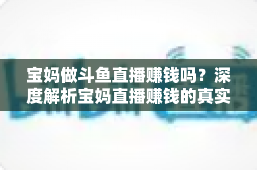 宝妈做斗鱼直播赚钱吗?深度解析宝妈直播赚钱的真实收入、优势与实用入门攻略 宝妈做斗鱼直播赚钱吗?深度解析宝妈直播赚钱的真实收入、优势与实用入门攻略