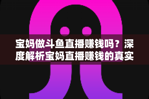 宝妈做斗鱼直播赚钱吗？深度解析宝妈直播赚钱的真实收入、优势与实用入门攻略