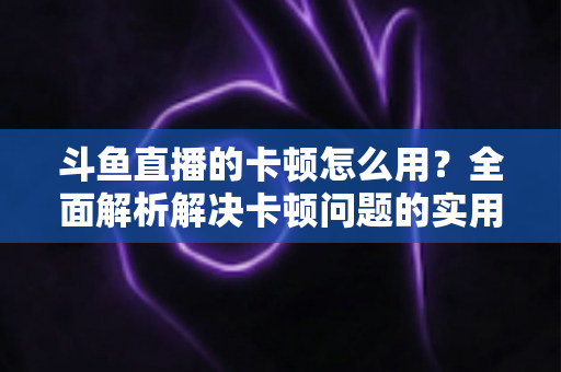斗鱼直播的卡顿怎么用？全面解析解决卡顿问题的实用技巧与优化指南