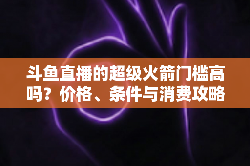 斗鱼直播的超级火箭门槛高吗?价格、条件与消费攻略一文全解析 斗鱼直播的超级火箭门槛高吗?价格、条件与消费攻略一文全解析
