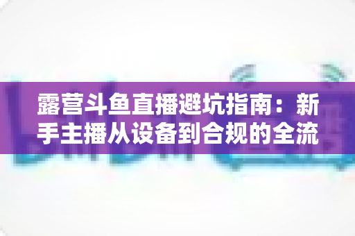 露营斗鱼直播避坑指南：新手主播从设备到合规的全流程防雷手册